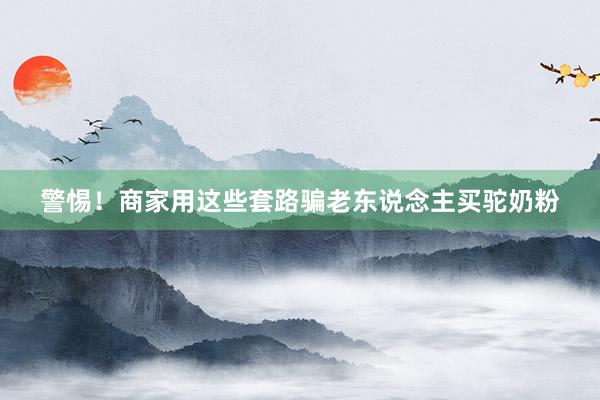 警惕！商家用这些套路骗老东说念主买驼奶粉