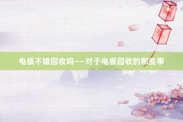 电板不错回收吗——对于电板回收的那些事