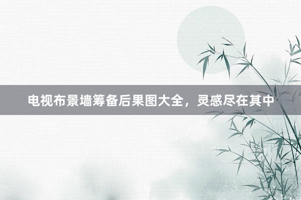 电视布景墙筹备后果图大全，灵感尽在其中