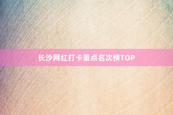 长沙网红打卡景点名次榜TOP