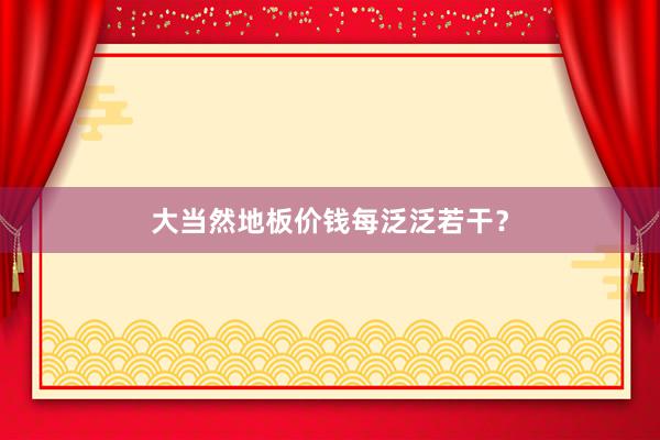 大当然地板价钱每泛泛若干？