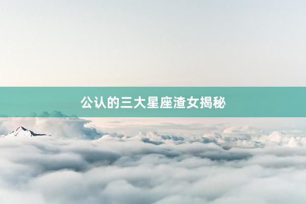 公认的三大星座渣女揭秘