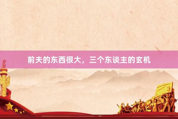 前夫的东西很大，三个东谈主的玄机