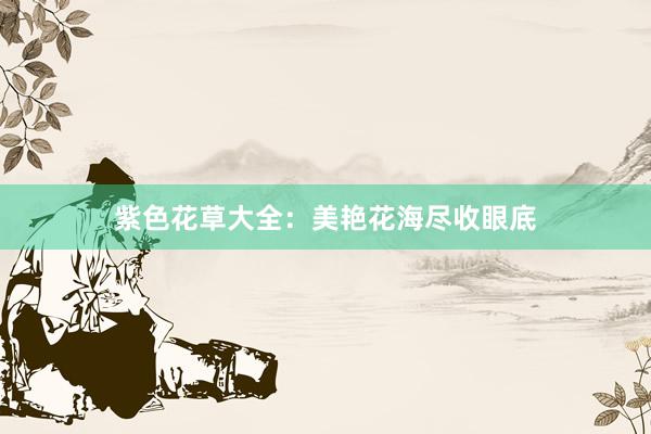 紫色花草大全：美艳花海尽收眼底