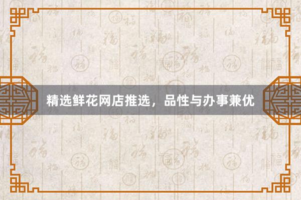 精选鲜花网店推选，品性与办事兼优