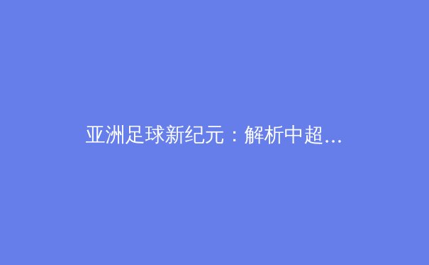亚洲足球新纪元：解析中超联赛技术流变革与青训体系重构 - 2