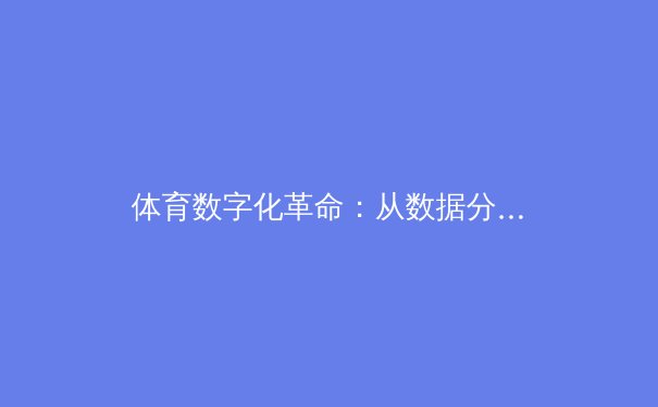 体育数字化革命：从数据分析到沉浸式观赛体验，中国体育产业迎来技术重构时代 - 2