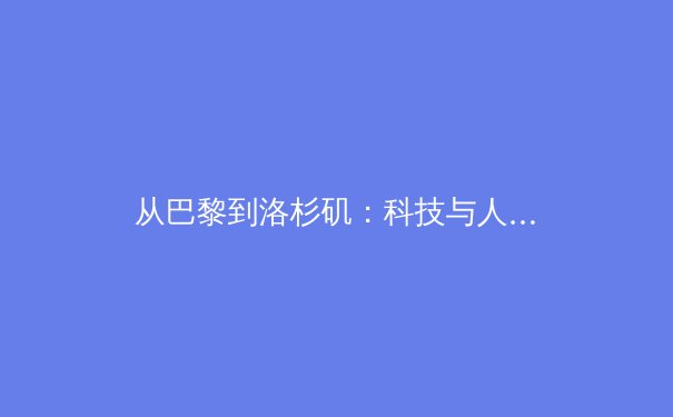 从巴黎到洛杉矶：科技与人文如何重塑现代体育叙事