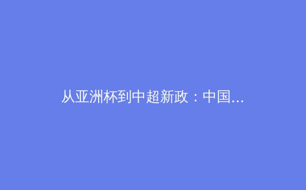 从亚洲杯到中超新政：中国足球的战术演进与青训体系深度剖析 - 3