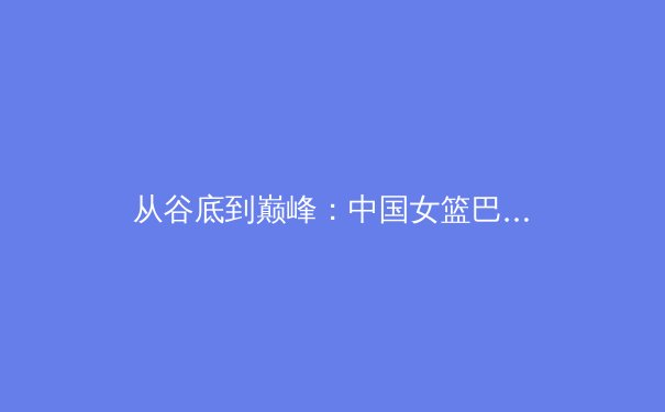 从谷底到巅峰：中国女篮巴黎周期复兴之路的深层逻辑与未来挑战 - 4
